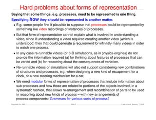 Hard problems about forms of representation
Saying that some things, e.g. processes, need to be represented is one thing.
Specifying how they should be represented is another matter.
  • E.g. some people ﬁnd it plausible to suppose that processes could be represented by
    something like video recordings of instances of processes.
  • But that form of representation cannot explain what is involved in understanding a
    video, since if understanding a video required creating another video (which is
    understood) then that could generate a requirement for inﬁnitely many videos in order
    to watch one process.
  • In any case re-runnable videos (or 3-D simulations, as in physics-engines) do not
    provide the information required (a) for thinking about features of processes that can
    be varied and (b) for reasoning about the consequences of variation.
  • Re-runnable videos or simulations will also not support considering new combinations
    of structures and processes, e.g. when designing a new kind of escapement for a
    clock, or a new steering mechanism for a car.
  • We need modular forms of representation of processes that include information about
    sub-processes and how those are related to portions of the objects involved, in a
    systematic fashion, that allows re-arrangement and recombination of parts to be used
    in reasoning about new kinds of process – with new arrangements of
    process-components: Grammars for various sorts of process?
Dagstuhl Oct 2009                        Slide 5                           Last revised: January 7, 2010
 