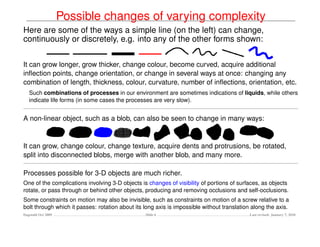 Possible changes of varying complexity
Here are some of the ways a simple line (on the left) can change,
continuously or discretely, e.g. into any of the other forms shown:


It can grow longer, grow thicker, change colour, become curved, acquire additional
inﬂection points, change orientation, or change in several ways at once: changing any
combination of length, thickness, colour, curvature, number of inﬂections, orientation, etc.
   Such combinations of processes in our environment are sometimes indications of liquids, while others
   indicate life forms (in some cases the processes are very slow).


A non-linear object, such as a blob, can also be seen to change in many ways:


It can grow, change colour, change texture, acquire dents and protrusions, be rotated,
split into disconnected blobs, merge with another blob, and many more.

Processes possible for 3-D objects are much richer.
One of the complications involving 3-D objects is changes of visibility of portions of surfaces, as objects
rotate, or pass through or behind other objects, producing and removing occlusions and self-occlusions.
Some constraints on motion may also be invisible, such as constraints on motion of a screw relative to a
bolt through which it passes: rotation about its long axis is impossible without translation along the axis.
Dagstuhl Oct 2009                                Slide 6                                    Last revised: January 7, 2010
 