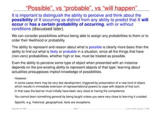 “Possible”, vs “probable”, vs “will happen”
It is important to distinguish the ability to perceive and think about the
possibility of X occurring as distinct from any ability to predict that X will
occur or has a certain probability of occurring, with or without
conditions (discussed later).
We can consider possibilities without being able to assign any probabilities to them or to
order their likelihood or probability.
The ability to represent and reason about what is possible is clearly more basic than the
ability to ﬁnd out what is likely or probable in a situation, since all the things that have
(non-zero) probabilities, whether high or low, must be treated as possible.
Even the ability to perceive some type of object when presented with an instance
depends on the pre-existing ability to represent objects of that type: learning about
actualities presupposes implicit knowledge of possibilities.
   However:
   In some cases there may be very fast development, triggered by presentation of a new kind of object,
   which results in immediate extension of representational powers to cope with objects of that sort.
   In that case the learner must initially have been very close to having the competence.
   You cannot learn something general by being taught unless you were very close to learning it unaided.
   Speciﬁc, e.g. historical, geographical, facts are exceptions.

Dagstuhl Oct 2009                                 Slide 7                                   Last revised: January 7, 2010
 