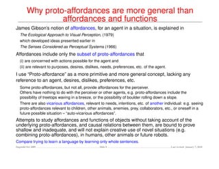 Why proto-affordances are more general than
                  affordances and functions
James Gibson’s notion of affordances, for an agent in a situation, is explained in
   The Ecological Approach to Visual Perception, (1979)
   which developed ideas presented earlier in
   The Senses Considered as Perceptual Systems (1966)
Affordances include only the subset of proto-affordances that
   (i) are concerned with actions possible for the agent and
   (ii) are relevant to purposes, desires, dislikes, needs, preferences, etc. of the agent.
I use “Proto-affordance” as a more primitive and more general concept, lacking any
reference to an agent, desires, dislikes, preferences, etc.
   Some proto-affordances, but not all, provide affordances for the perceiver.
   Others have nothing to do with the perceiver or other agents, e.g. proto-affordances include the
   possibility of treetops waving in a breeze, or the possibility of boulder rolling down a slope.
   There are also vicarious affordances, relevant to needs, intentions, etc. of another individual: e.g. seeing
   proto-affordances relevant to children, other animals, enemies, prey, collaborators, etc., or oneself in a
   future possible situation – “auto-vicarious affordances”.
Attempts to study affordances and functions of objects without taking account of the
underlying proto-affordances, and causal relations between them, are bound to prove
shallow and inadequate, and will not explain creative use of novel situations (e.g.
combining proto-affordances), in humans, other animals or future robots.
Compare trying to learn a language by learning only whole sentences.
Dagstuhl Oct 2009                                  Slide 8                                    Last revised: January 7, 2010
 