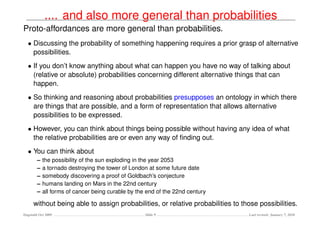 .... and also more general than probabilities
Proto-affordances are more general than probabilities.
  • Discussing the probability of something happening requires a prior grasp of alternative
    possibilities.
  • If you don’t know anything about what can happen you have no way of talking about
    (relative or absolute) probabilities concerning different alternative things that can
    happen.
  • So thinking and reasoning about probabilities presupposes an ontology in which there
    are things that are possible, and a form of representation that allows alternative
    possibilities to be expressed.
  • However, you can think about things being possible without having any idea of what
    the relative probabilities are or even any way of ﬁnding out.
  • You can think about
        –   the possibility of the sun exploding in the year 2053
        –   a tornado destroying the tower of London at some future date
        –   somebody discovering a proof of Goldbach’s conjecture
        –   humans landing on Mars in the 22nd century
        –   all forms of cancer being curable by the end of the 22nd century

     without being able to assign probabilities, or relative probabilities to those possibilities.
Dagstuhl Oct 2009                                   Slide 9                     Last revised: January 7, 2010
 