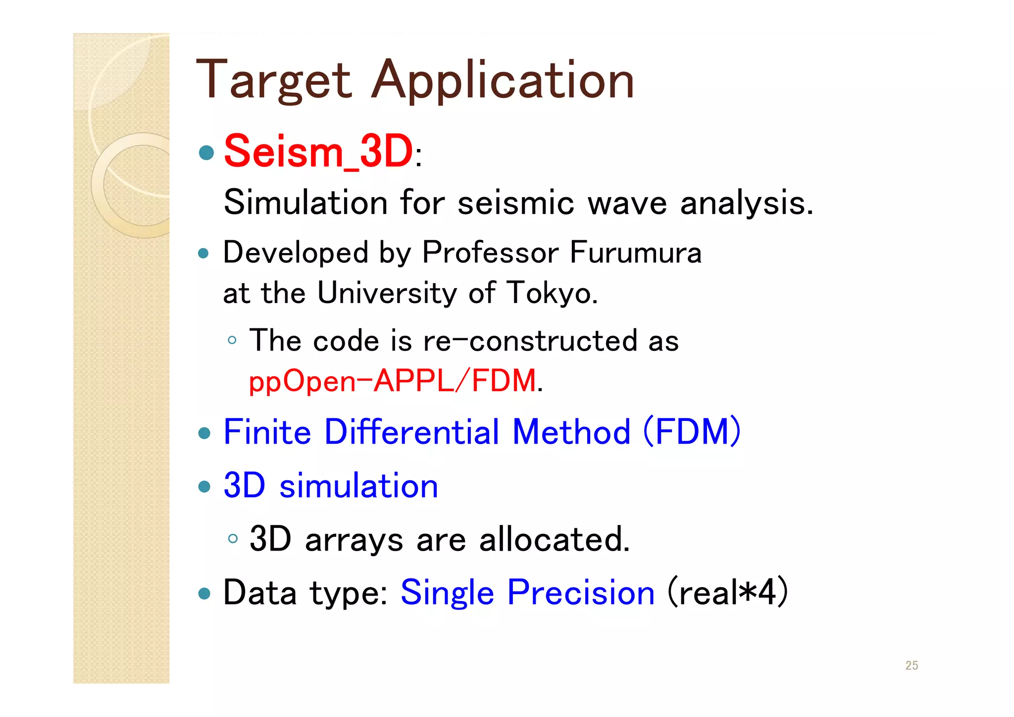 Target Application
Seism_3D:
Simulation for seismic wave analysis.
 Developed by Professor Furumura
at the University of Tokyo.
◦ The code is re-constructed as
ppOpen-APPL/FDM.
 Finite Differential Method (FDM)
 3D simulation
◦ 3D arrays are allocated.
 Data type: Single Precision (real*4)
25
 