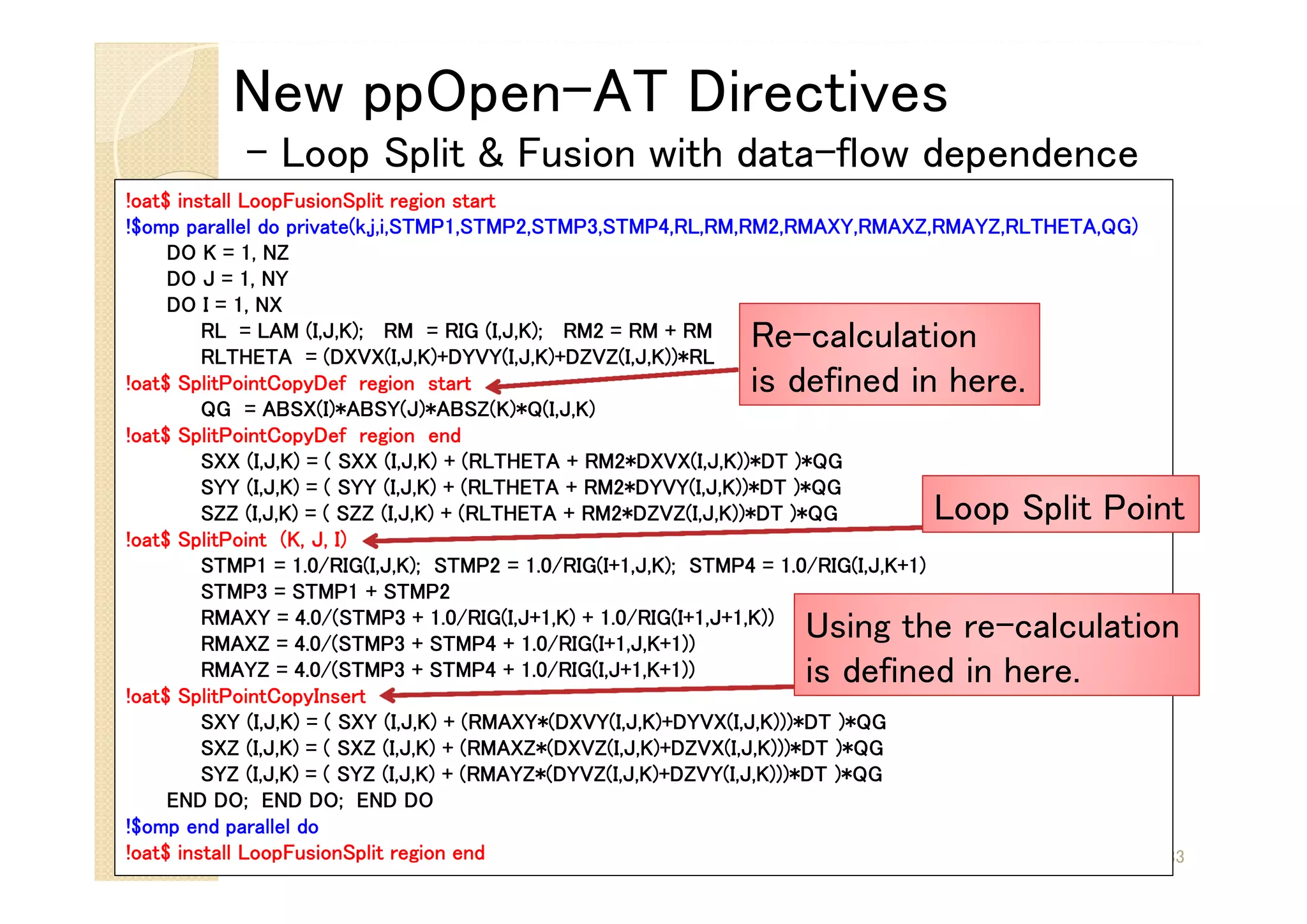 New ppOpen-AT Directives
- Loop Split & Fusion with data-flow dependence
33
!oat$ install LoopFusionSplit region start
!$omp parallel do private(k,j,i,STMP1,STMP2,STMP3,STMP4,RL,RM,RM2,RMAXY,RMAXZ,RMAYZ,RLTHETA,QG)
DO K = 1, NZ
DO J = 1, NY
DO I = 1, NX
RL = LAM (I,J,K); RM = RIG (I,J,K); RM2 = RM + RM
RLTHETA = (DXVX(I,J,K)+DYVY(I,J,K)+DZVZ(I,J,K))*RL
!oat$ SplitPointCopyDef region start
QG = ABSX(I)*ABSY(J)*ABSZ(K)*Q(I,J,K)
!oat$ SplitPointCopyDef region end
SXX (I,J,K) = ( SXX (I,J,K) + (RLTHETA + RM2*DXVX(I,J,K))*DT )*QG
SYY (I,J,K) = ( SYY (I,J,K) + (RLTHETA + RM2*DYVY(I,J,K))*DT )*QG
SZZ (I,J,K) = ( SZZ (I,J,K) + (RLTHETA + RM2*DZVZ(I,J,K))*DT )*QG
!oat$ SplitPoint (K, J, I)
STMP1 = 1.0/RIG(I,J,K); STMP2 = 1.0/RIG(I+1,J,K); STMP4 = 1.0/RIG(I,J,K+1)
STMP3 = STMP1 + STMP2
RMAXY = 4.0/(STMP3 + 1.0/RIG(I,J+1,K) + 1.0/RIG(I+1,J+1,K))
RMAXZ = 4.0/(STMP3 + STMP4 + 1.0/RIG(I+1,J,K+1))
RMAYZ = 4.0/(STMP3 + STMP4 + 1.0/RIG(I,J+1,K+1))
!oat$ SplitPointCopyInsert
SXY (I,J,K) = ( SXY (I,J,K) + (RMAXY*(DXVY(I,J,K)+DYVX(I,J,K)))*DT )*QG
SXZ (I,J,K) = ( SXZ (I,J,K) + (RMAXZ*(DXVZ(I,J,K)+DZVX(I,J,K)))*DT )*QG
SYZ (I,J,K) = ( SYZ (I,J,K) + (RMAYZ*(DYVZ(I,J,K)+DZVY(I,J,K)))*DT )*QG
END DO; END DO; END DO
!$omp end parallel do
!oat$ install LoopFusionSplit region end
Re-calculation
is defined in here.
Using the re-calculation
is defined in here.
Loop Split Point
 