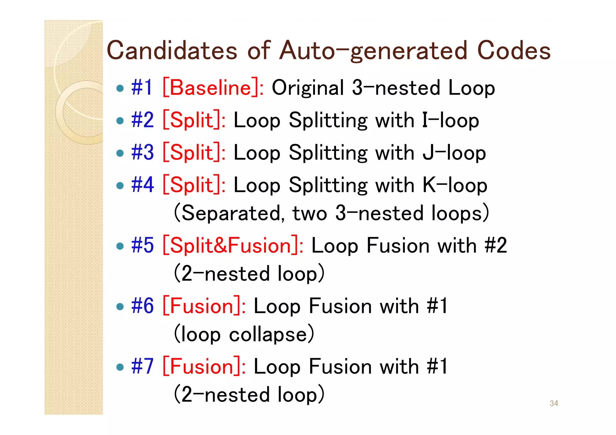 Candidates of Auto-generated Codes
 #1 [Baseline]: Original 3-nested Loop
 #2 [Split]: Loop Splitting with I-loop
 #3 [Split]: Loop Splitting with J-loop
 #4 [Split]: Loop Splitting with K-loop
(Separated, two 3-nested loops)
 #5 [Split&Fusion]: Loop Fusion with #2
(2-nested loop)
 #6 [Fusion]: Loop Fusion with #1
(loop collapse)
 #7 [Fusion]: Loop Fusion with #1
(2-nested loop) 34
 