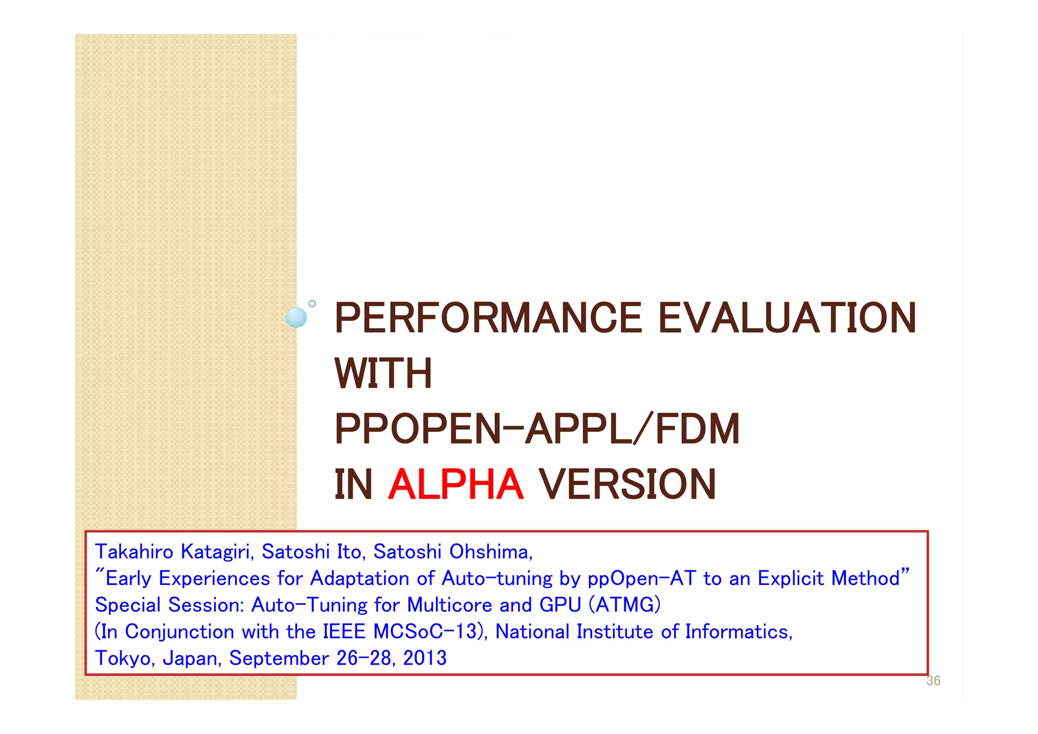 PERFORMANCE EVALUATION
WITH
PPOPEN-APPL/FDM
IN ALPHA VERSION
36
Takahiro Katagiri, Satoshi Ito, Satoshi Ohshima,
"Early Experiences for Adaptation of Auto-tuning by ppOpen-AT to an Explicit Method”
Special Session: Auto-Tuning for Multicore and GPU (ATMG)
(In Conjunction with the IEEE MCSoC-13), National Institute of Informatics,
Tokyo, Japan, September 26-28, 2013
 