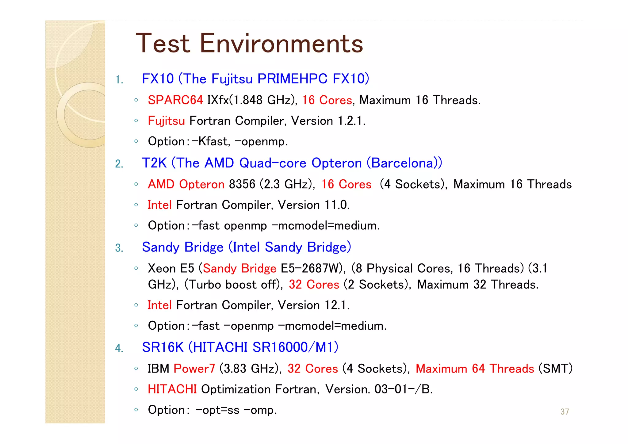 Test Environments
1. FX10 (The Fujitsu PRIMEHPC FX10)
◦ SPARC64 IXfx(1.848 GHz), 16 Cores, Maximum 16 Threads.
◦ Fujitsu Fortran Compiler, Version 1.2.1.
◦ Option：-Kfast, -openmp．
2. T2K (The AMD Quad-core Opteron (Barcelona))
◦ AMD Opteron 8356 (2.3 GHz)，16 Cores (4 Sockets)，Maximum 16 Threads
◦ Intel Fortran Compiler, Version 11.0.
◦ Option：-fast openmp -mcmodel=medium．
3. Sandy Bridge (Intel Sandy Bridge)
◦ Xeon E5 (Sandy Bridge E5-2687W)，(8 Physical Cores, 16 Threads) (3.1
GHz)，(Turbo boost off)，32 Cores (2 Sockets)，Maximum 32 Threads.
◦ Intel Fortran Compiler, Version 12.1.
◦ Option：-fast –openmp -mcmodel=medium．
4. SR16K (HITACHI SR16000/M1)
◦ IBM Power7 (3.83 GHz)，32 Cores (4 Sockets)，Maximum 64 Threads (SMT)
◦ HITACHI Optimization Fortran，Version. 03-01-/B.
◦ Option： -opt=ss –omp． 37
 