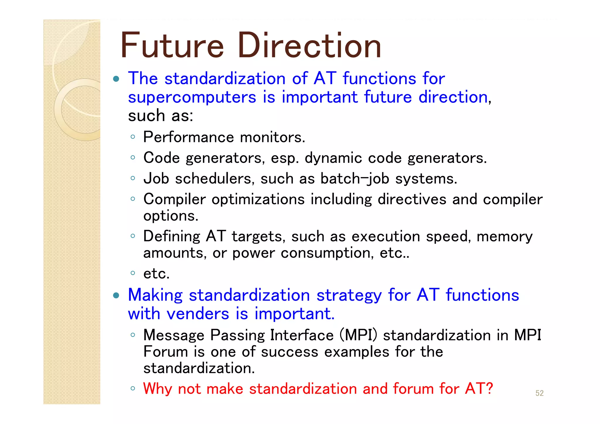 Future Direction
 The standardization of AT functions for
supercomputers is important future direction,
such as:
◦ Performance monitors.
◦ Code generators, esp. dynamic code generators.
◦ Job schedulers, such as batch-job systems.
◦ Compiler optimizations including directives and compiler
options.
◦ Defining AT targets, such as execution speed, memory
amounts, or power consumption, etc..
◦ etc.
 Making standardization strategy for AT functions
with venders is important.
◦ Message Passing Interface (MPI) standardization in MPI
Forum is one of success examples for the
standardization.
◦ Why not make standardization and forum for AT? 52
 