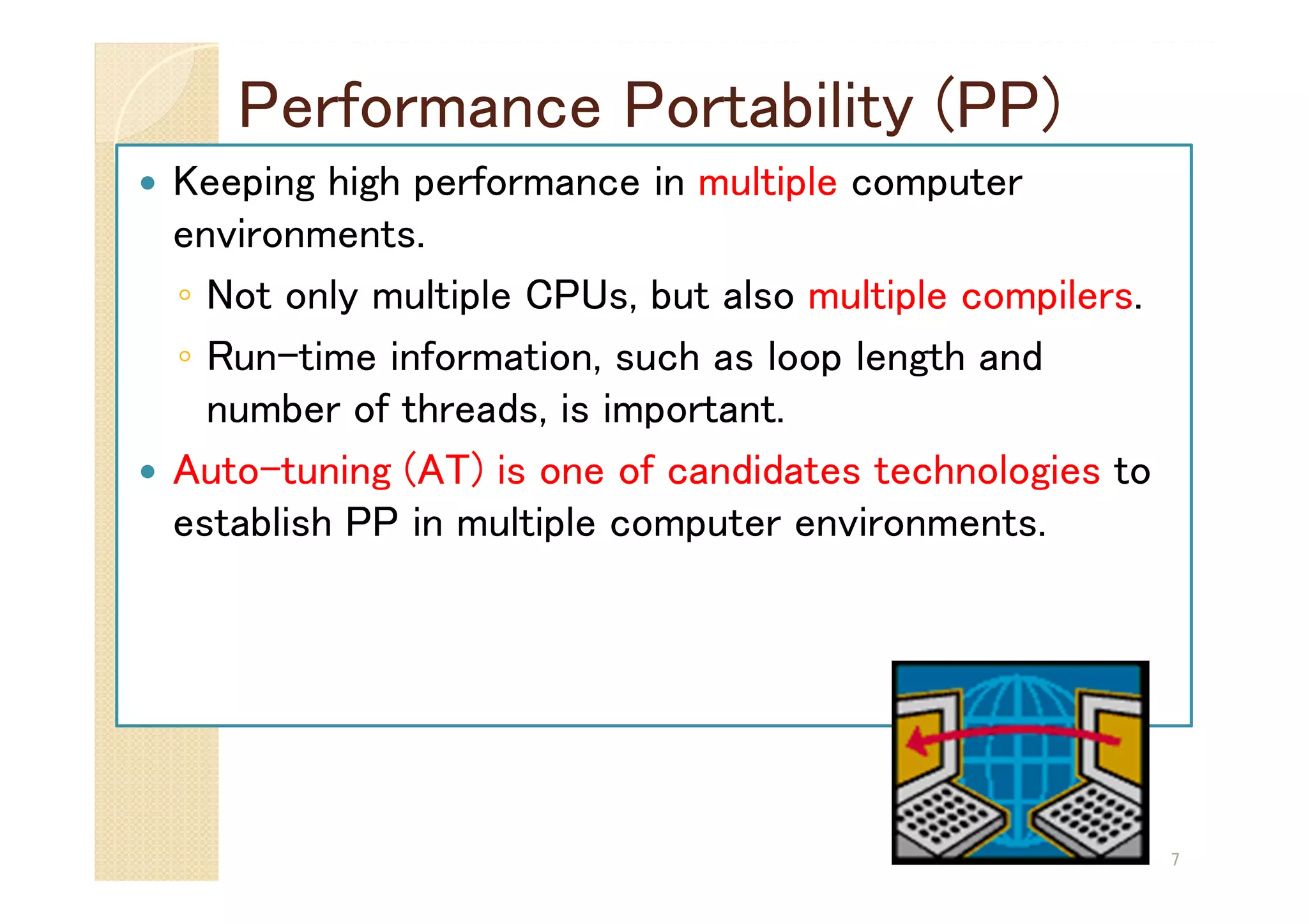 Performance Portability (PP)
7
 Keeping high performance in multiple computer
environments.
◦ Not only multiple CPUs, but also multiple compilers.
◦ Run-time information, such as loop length and
number of threads, is important.
 Auto-tuning (AT) is one of candidates technologies to
establish PP in multiple computer environments.
 