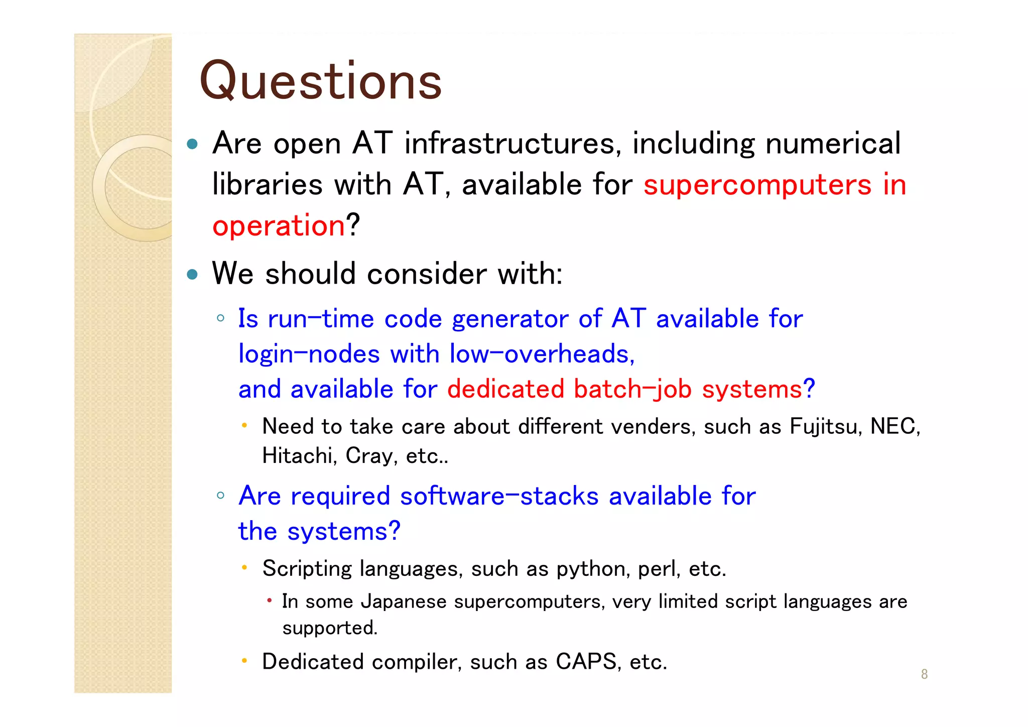 Questions
 Are open AT infrastructures, including numerical
libraries with AT, available for supercomputers in
operation?
 We should consider with:
◦ Is run-time code generator of AT available for
login-nodes with low-overheads,
and available for dedicated batch-job systems?
 Need to take care about different venders, such as Fujitsu, NEC,
Hitachi, Cray, etc..
◦ Are required software-stacks available for
the systems?
 Scripting languages, such as python, perl, etc.
 In some Japanese supercomputers, very limited script languages are
supported.
 Dedicated compiler, such as CAPS, etc. 8
 