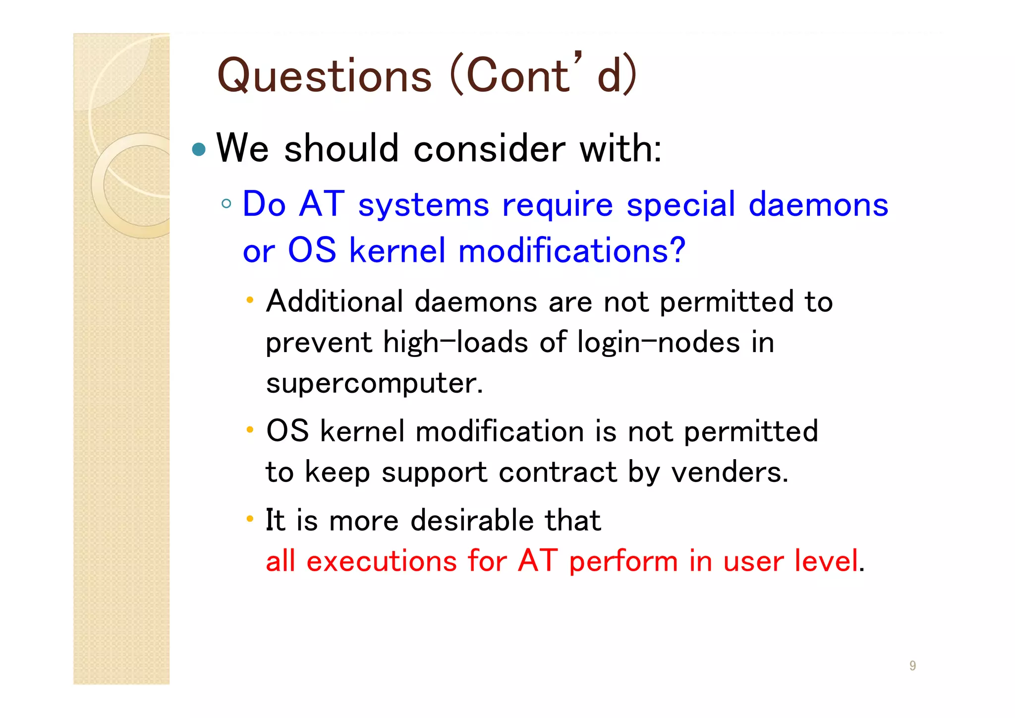 Questions (Cont’d)
 We should consider with:
◦ Do AT systems require special daemons
or OS kernel modifications?
 Additional daemons are not permitted to
prevent high-loads of login-nodes in
supercomputer.
 OS kernel modification is not permitted
to keep support contract by venders.
 It is more desirable that
all executions for AT perform in user level.
9
 