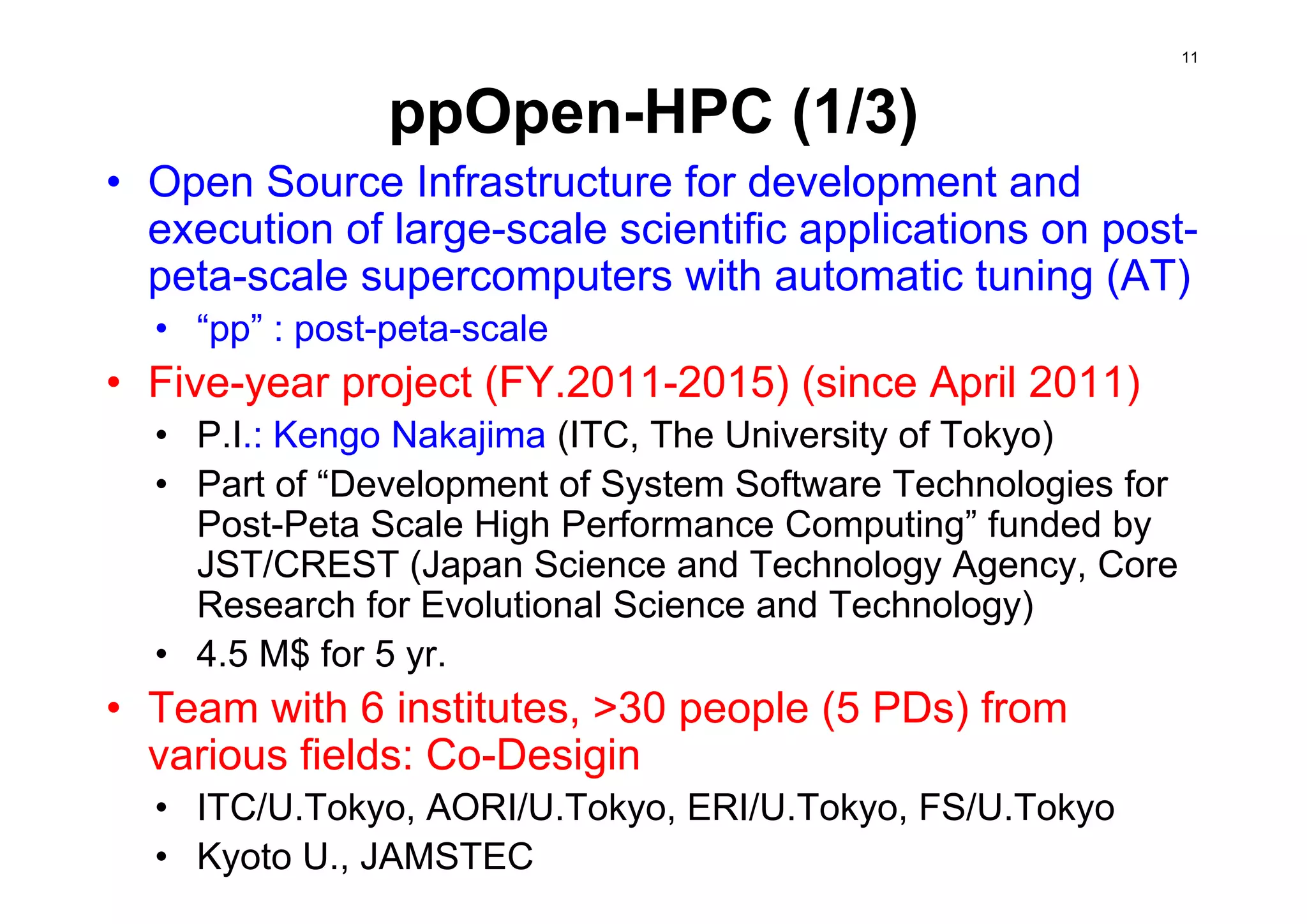 ppOpen-HPC (1/3)
• Open Source Infrastructure for development and
execution of large-scale scientific applications on post-
peta-scale supercomputers with automatic tuning (AT)
• “pp” : post-peta-scale
• Five-year project (FY.2011-2015) (since April 2011)
• P.I.: Kengo Nakajima (ITC, The University of Tokyo)
• Part of “Development of System Software Technologies for
Post-Peta Scale High Performance Computing” funded by
JST/CREST (Japan Science and Technology Agency, Core
Research for Evolutional Science and Technology)
• 4.5 M$ for 5 yr.
• Team with 6 institutes, >30 people (5 PDs) from
various fields: Co-Desigin
• ITC/U.Tokyo, AORI/U.Tokyo, ERI/U.Tokyo, FS/U.Tokyo
• Kyoto U., JAMSTEC
11
 