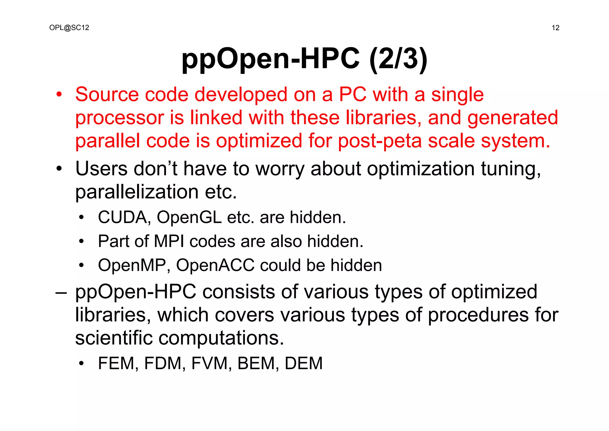 ppOpen-HPC (2/3)
• Source code developed on a PC with a single
processor is linked with these libraries, and generated
parallel code is optimized for post-peta scale system.
• Users don’t have to worry about optimization tuning,
parallelization etc.
• CUDA, OpenGL etc. are hidden.
• Part of MPI codes are also hidden.
• OpenMP, OpenACC could be hidden
– ppOpen-HPC consists of various types of optimized
libraries, which covers various types of procedures for
scientific computations.
• FEM, FDM, FVM, BEM, DEM
12OPL@SC12
 