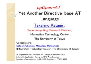 ppOpen-AT :
Yet Another Directive-base AT
Language
Takahiro Katagiri,
Supercomputing Research Division,
Information Technology Center,
The University of Tokyo
1
29. September bis 4. Oktober 2013, Dagstuhl Seminar 13401
Automatic Application Tuning for HPC Architectures
Session: infrastructures, 10:30-11:00, October 1st (TUE) , 2013.
Collaborators:
Satoshi Ohshima, Masaharu Matsumoto
(Information Technology Center, The University of Tokyo)
 