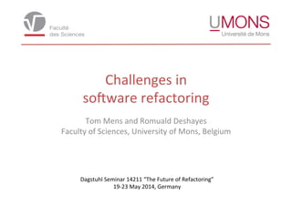 Challenges	
  in	
  
so,ware	
  refactoring	
  
Tom	
  Mens	
  and	
  Romuald	
  Deshayes	
  
Faculty	
  of	
  Sciences,	
  University	
  of	
  Mons,	
  Belgium	
  
Dagstuhl	
  Seminar	
  14211	
  “The	
  Future	
  of	
  Refactoring”	
  	
  
19-­‐23	
  May	
  2014,	
  Germany	
  
 