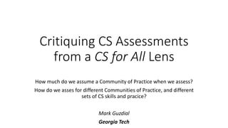 Critiquing CS Assessments
from a CS for All Lens
How much do we assume a Community of Practice when we assess?
How do we asses for different Communities of Practice, and different
sets of CS skills and pracice?
Mark Guzdial
Georgia Tech
 
