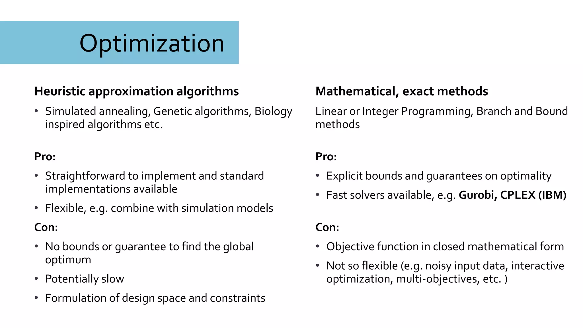 Optimization
Mathematical, exact methods
Linear or Integer Programming, Branch and Bound
methods
Pro:
• Explicit bounds and guarantees on optimality
• Fast solvers available, e.g. Gurobi, CPLEX (IBM)
Con:
• Objective function in closed mathematical form
• Not so flexible (e.g. noisy input data, interactive
optimization, multi-objectives, etc. )
Heuristic approximation algorithms
• Simulated annealing, Genetic algorithms, Biology
inspired algorithms etc.
Pro:
• Straightforward to implement and standard
implementations available
• Flexible, e.g. combine with simulation models
Con:
• No bounds or guarantee to find the global
optimum
• Potentially slow
• Formulation of design space and constraints
 