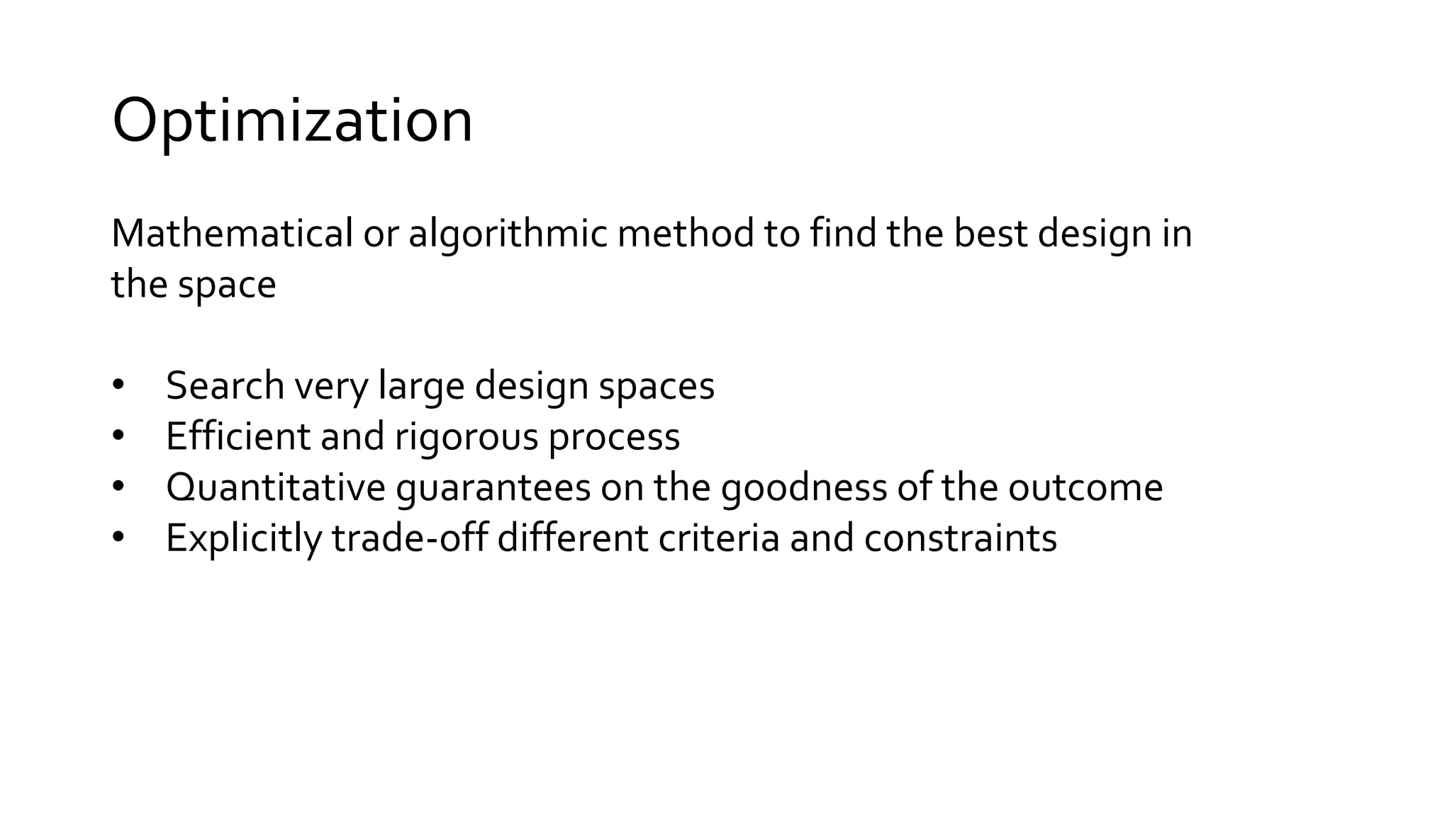 Mathematical or algorithmic method to find the best design in
the space
• Search very large design spaces
• Efficient and rigorous process
• Quantitative guarantees on the goodness of the outcome
• Explicitly trade-off different criteria and constraints
Optimization
 
