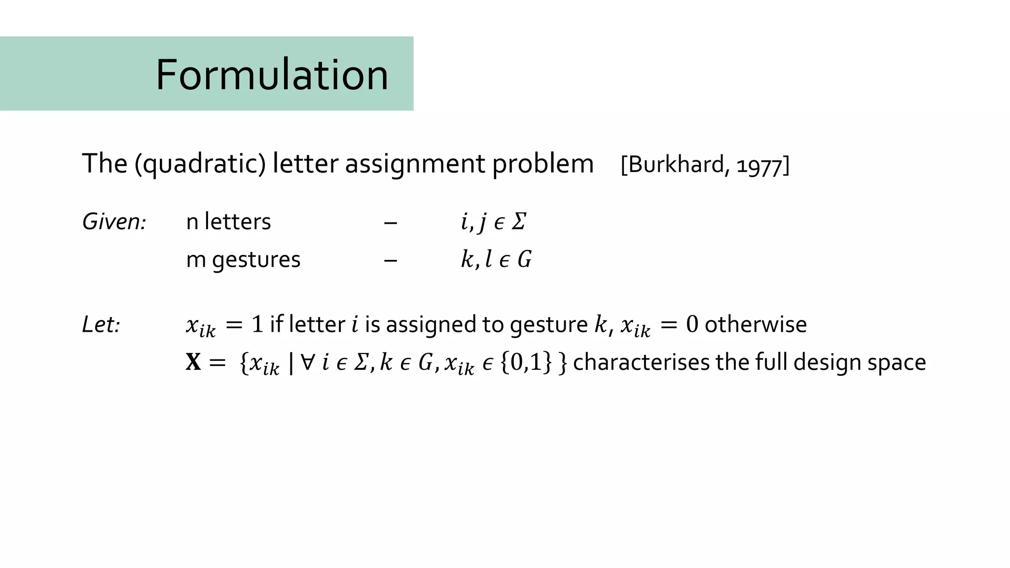 The (quadratic) letter assignment problem
Given: n letters – 𝑖, 𝑗 𝜖 𝛴
m gestures – 𝑘, 𝑙 𝜖 𝐺
Let: 𝑥𝑖𝑘 = 1 if letter 𝑖 is assigned to gesture 𝑘, 𝑥𝑖𝑘 = 0 otherwise
𝐗 = {𝑥𝑖𝑘 | ∀ 𝑖 𝜖 𝛴, 𝑘 𝜖 𝐺, 𝑥𝑖𝑘 𝜖 0,1 } characterises the full design space
[Burkhard, 1977]
Formulation
 