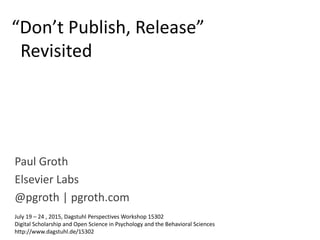 Paul Groth
Elsevier Labs
@pgroth | pgroth.com
“Don’t Publish, Release”
Revisited
July 19 – 24 , 2015, Dagstuhl Perspectives Workshop 15302
Digital Scholarship and Open Science in Psychology and the Behavioral Sciences
http://www.dagstuhl.de/15302
 