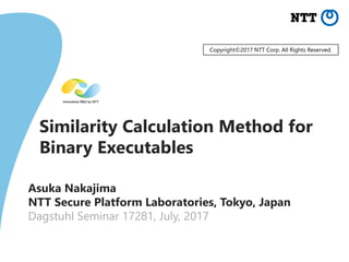 Similarity Calculation Method for
Binary Executables
Asuka Nakajima
NTT Secure Platform Laboratories, Tokyo, Japan
Dagstuhl Seminar 17281, July, 2017
Copyright©2017 NTT Corp. All Rights Reserved.
 
