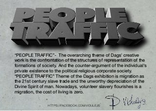 “PEOPLE TRAFFIC”- The overarching theme of Dags' creative
work is the confrontation of the structures of representation of the
formations of society. And the counter-argument of the individual's
private existence to the political religious corporate society.

“PEOPLE TRAFFIC” Theme of the Dags exhibition is migration as
the 21st century slave trade and the unworthy depreciation of the
Divine Spirit of man. Nowadays, volunteer slavery ﬂourishes is a
migration, the cost of living is zero.
HTTPS://FACEBOOK.COM/VIDULEJS
 