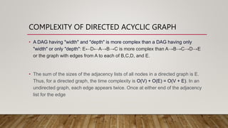 COMPLEXITY OF DIRECTED ACYCLIC GRAPH
• A DAG having "width" and "depth" is more complex than a DAG having only
"width" or only "depth": E←D←A→B→C is more complex than A→B→C→D→E
or the graph with edges from A to each of B,C,D, and E.
• The sum of the sizes of the adjacency lists of all nodes in a directed graph is E.
Thus, for a directed graph, the time complexity is O(V) + O(E) = O(V + E). In an
undirected graph, each edge appears twice. Once at either end of the adjacency
list for the edge
 