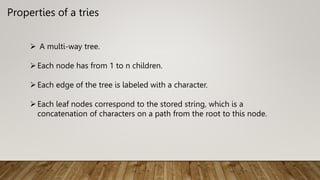 Properties of a tries
 A multi-way tree.
Each node has from 1 to n children.
Each edge of the tree is labeled with a character.
Each leaf nodes correspond to the stored string, which is a
concatenation of characters on a path from the root to this node.
 