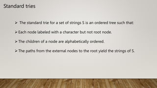 Standard tries
 The standard trie for a set of strings S is an ordered tree such that:
Each node labeled with a character but not root node.
The children of a node are alphabetically ordered.
The paths from the external nodes to the root yield the strings of S.
 