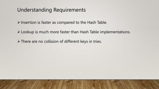 Understanding Requirements
Insertion is faster as compared to the Hash Table.
Lookup is much more faster than Hash Table implementations.
There are no collision of different keys in tries.
 