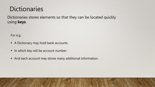 Dictionaries
Dictionaries stores elements so that they can be located quickly
using keys.
For e.g.
 A Dictionary may hold bank accounts.
 In which key will be account number.
 And each account may stores many additional information.
 