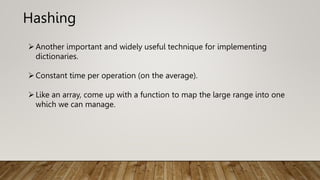Hashing
Another important and widely useful technique for implementing
dictionaries.
Constant time per operation (on the average).
Like an array, come up with a function to map the large range into one
which we can manage.
 