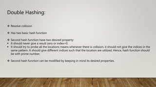 Double Hashing:
 Resolve collision
 Has two basic hash function
 Second hash function have two desired property:
 It should never give a result zero or index=0.
 It should try to probe all the locations means whenever there is collision, it should not give the indices in the
same pattern. It should give different indices such that the location are utilized. Hence, hash function should
be with prime number.
 Second hash function can be modified by keeping in mind its desired properties.
 