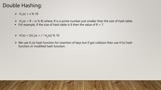 Double Hashing:
 H1
(x) = x % 10
 H2
(x) = R – (x % R) where, R is a prime number just smaller than the size of hash table.
 For example, if the size of hash table is 9 then the value of R = 7.
 H’(x) = ((H1
(x) + i * H2
(x)) % 10
 We use H1
(x) hash function for insertion of keys but if got collision then use H’(x) hash
function or modified hash function.
 