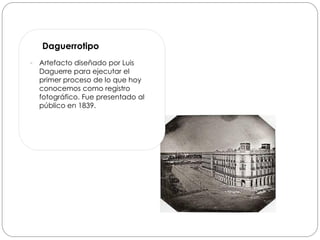 Daguerrotipo
   Artefacto diseñado por Luis
    Daguerre para ejecutar el
    primer proceso de lo que hoy
    conocemos como registro
    fotográfico. Fue presentado al
    público en 1839.
 