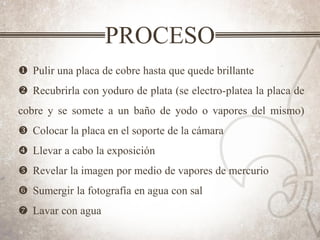 PROCESO
u Pulir una placa de cobre hasta que quede brillante
v Recubrirla con yoduro de plata (se electro-platea la placa de
cobre y se somete a un baño de yodo o vapores del mismo)
w Colocar la placa en el soporte de la cámara
x Llevar a cabo la exposición
y Revelar la imagen por medio de vapores de mercurio
z Sumergir la fotografía en agua con sal
{ Lavar con agua
 