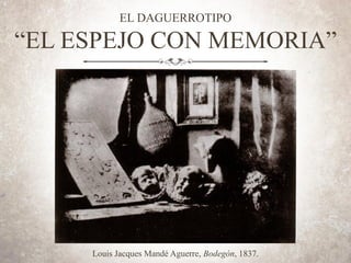 EL DAGUERROTIPO
“EL ESPEJO CON MEMORIA”
Louis Jacques Mandé Aguerre, Bodegón, 1837.
 