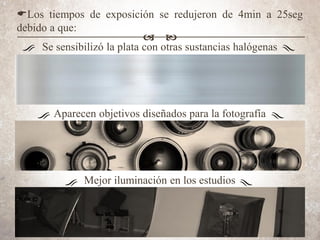 ELos tiempos de exposición se redujeron de 4min a 25seg
debido a que:
Se sensibilizó la plata con otras sustancias halógenas
Aparecen objetivos diseñados para la fotografía
Mejor iluminación en los estudios
a b
 