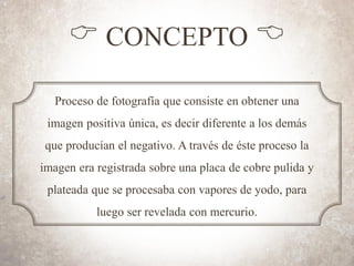 C CONCEPTO B
Proceso de fotografía que consiste en obtener una
imagen positiva única, es decir diferente a los demás
que producían el negativo. A través de éste proceso la
imagen era registrada sobre una placa de cobre pulida y
plateada que se procesaba con vapores de yodo, para
luego ser revelada con mercurio.
 
