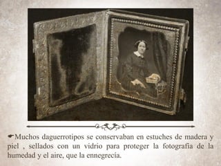EMuchos daguerrotipos se conservaban en estuches de madera y
piel , sellados con un vidrio para proteger la fotografía de la
humedad y el aire, que la ennegrecía.
 