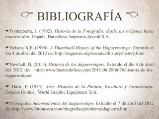 C BIBLIOGRAFÍA B
EFontcuberta, J. (1982). Historia de la Fotografía: desde sus orígenes hasta
nuestros días. España, Barcelona: Imprenta Juvenil S.A.
ENelson, K.E. (1996). A Thumbnail History of the Daguerreotype. Extraído el
día 4 de abril del 2012 de: http://daguerre.org/resource/history/history.html
ENewhall, B. (2011). Historia de los daguerrotipos. Extraído el día 4 de abril
del 2012 de: http://www.haciendofoco.com/2011-06-28/6676/historia-de-los-
daguerrotipos/
E Hartt, F. (1955). Arte: Historia de la Pintura, Escultura y Arquitectura.
Estados Unidos: World Graphic Equipment S.A.
EPrincipales inconvenientes del daguerrotipo. Extraído el 7 de abril del 2012
de: http://www.fotonostra.com/biografias/problemasdaguerre.htm
 