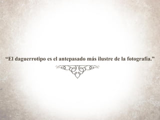 “El daguerrotipo es el antepasado más ilustre de la fotografía.”
 