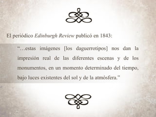El periódico Edinburgh Review publicó en 1843:
“…estas imágenes [los daguerrotipos] nos dan la
impresión real de las diferentes escenas y de los
monumentos, en un momento determinado del tiempo,
bajo luces existentes del sol y de la atmósfera.”
 