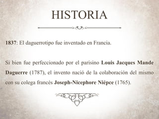HISTORIA
1837: El daguerrotipo fue inventado en Francia.
Si bien fue perfeccionado por el parisino Louis Jacques Mande
Daguerre (1787), el invento nació de la colaboración del mismo
con su colega francés Joseph-Nicephore Niépce (1765).
 