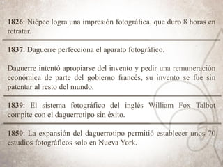 1826: Niépce logra una impresión fotográfica, que duro 8 horas en
retratar.
1837: Daguerre perfecciona el aparato fotográfico.
Daguerre intentó apropiarse del invento y pedir una remuneración
económica de parte del gobierno francés, su invento se fue sin
patentar al resto del mundo.
1839: El sistema fotográfico del inglés William Fox Talbot
compite con el daguerrotipo sin éxito.
1850: La expansión del daguerrotipo permitió establecer unos 70
estudios fotográficos solo en Nueva York.
 
