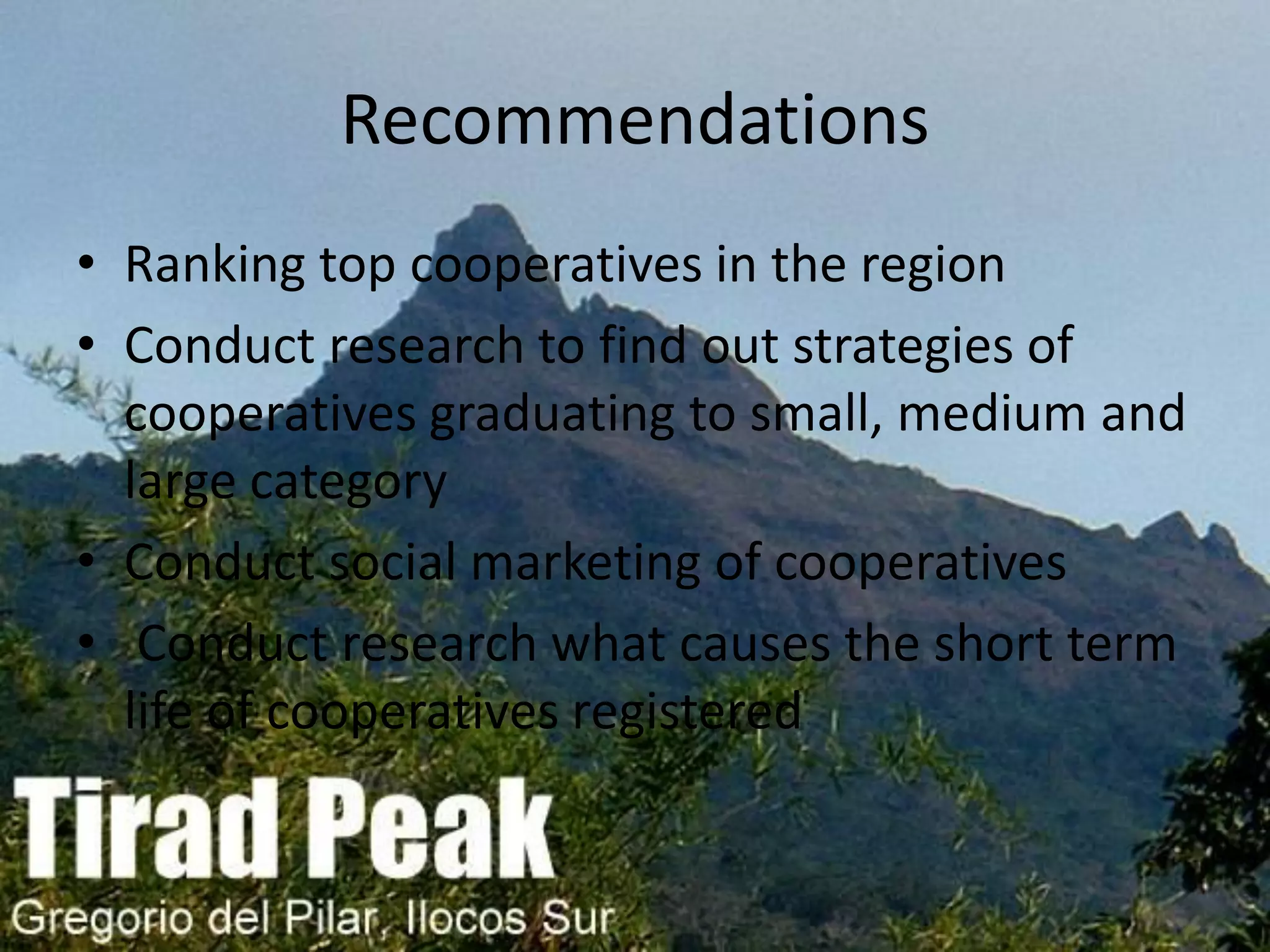 Recommendations
• Ranking top cooperatives in the region
• Conduct research to find out strategies of
cooperatives graduating to small, medium and
large category
• Conduct social marketing of cooperatives
• Conduct research what causes the short term
life of cooperatives registered
 