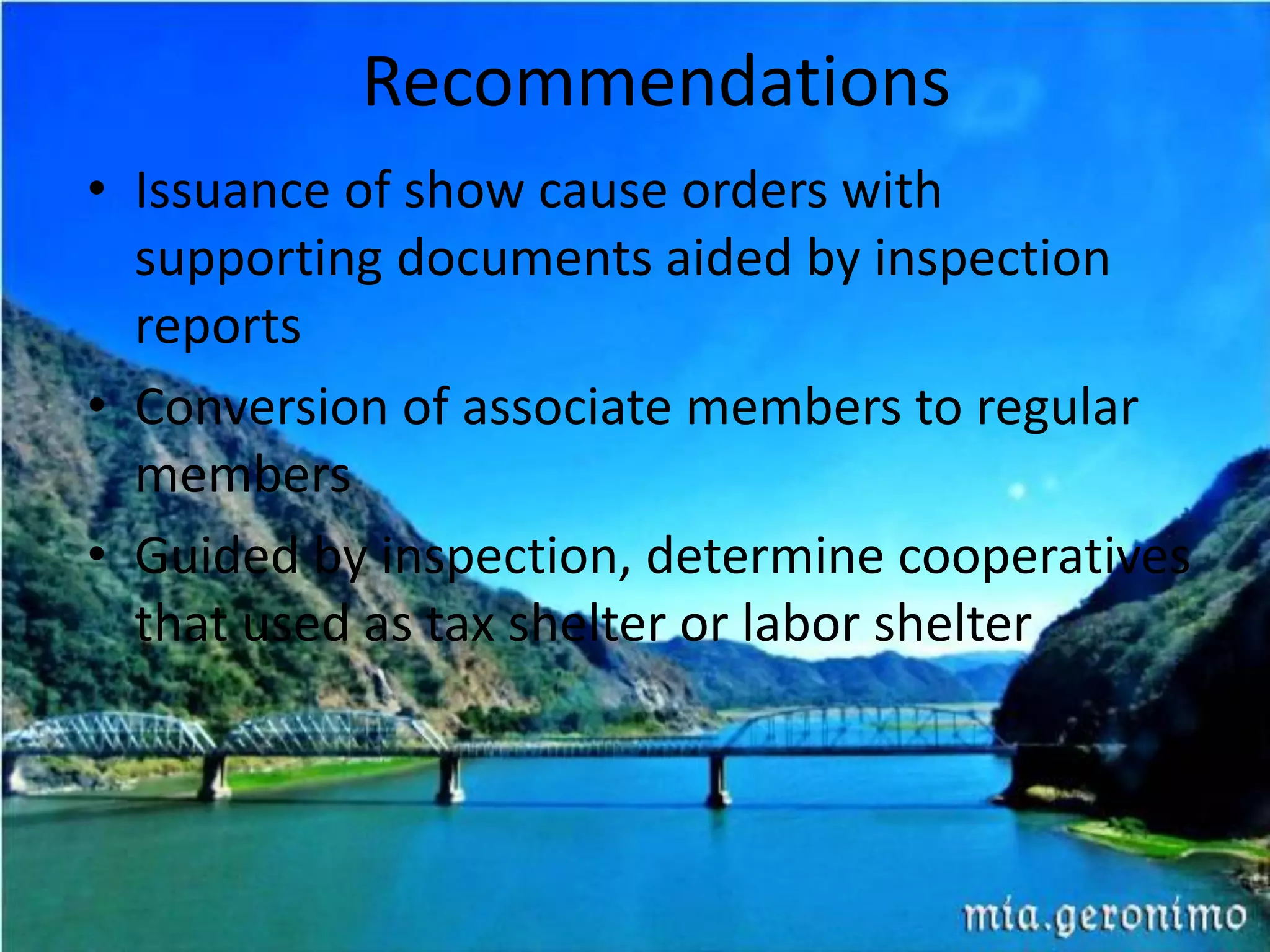 Recommendations
• Issuance of show cause orders with
supporting documents aided by inspection
reports
• Conversion of associate members to regular
members
• Guided by inspection, determine cooperatives
that used as tax shelter or labor shelter
 