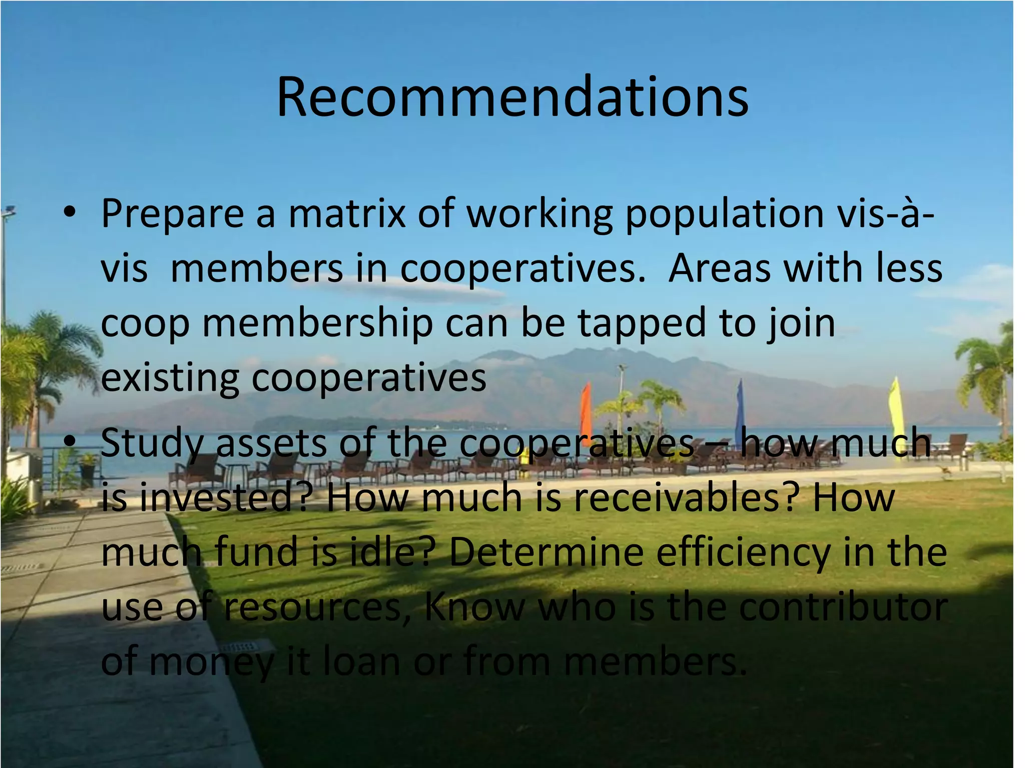 Recommendations
• Prepare a matrix of working population vis-à-
vis members in cooperatives. Areas with less
coop membership can be tapped to join
existing cooperatives
• Study assets of the cooperatives – how much
is invested? How much is receivables? How
much fund is idle? Determine efficiency in the
use of resources, Know who is the contributor
of money it loan or from members.
 
