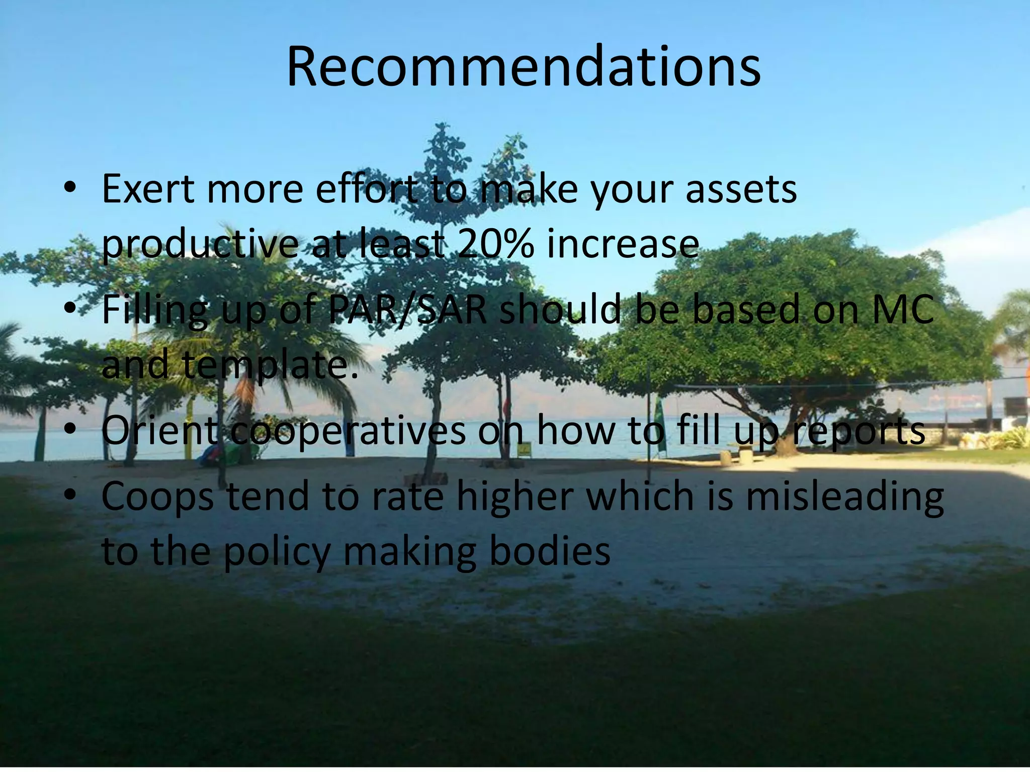 Recommendations
• Exert more effort to make your assets
productive at least 20% increase
• Filling up of PAR/SAR should be based on MC
and template.
• Orient cooperatives on how to fill up reports
• Coops tend to rate higher which is misleading
to the policy making bodies
 