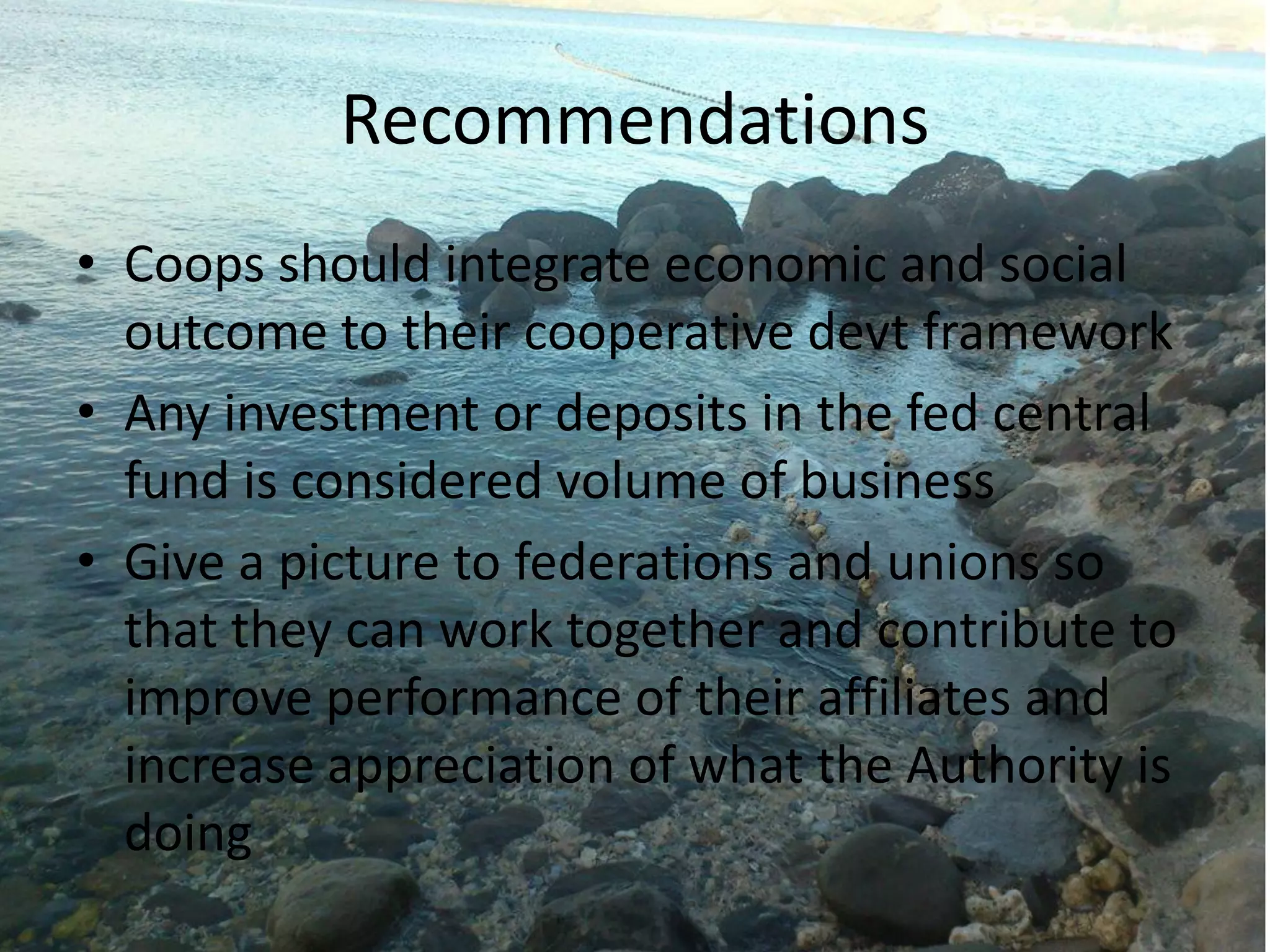 Recommendations
• Coops should integrate economic and social
outcome to their cooperative devt framework
• Any investment or deposits in the fed central
fund is considered volume of business
• Give a picture to federations and unions so
that they can work together and contribute to
improve performance of their affiliates and
increase appreciation of what the Authority is
doing
 