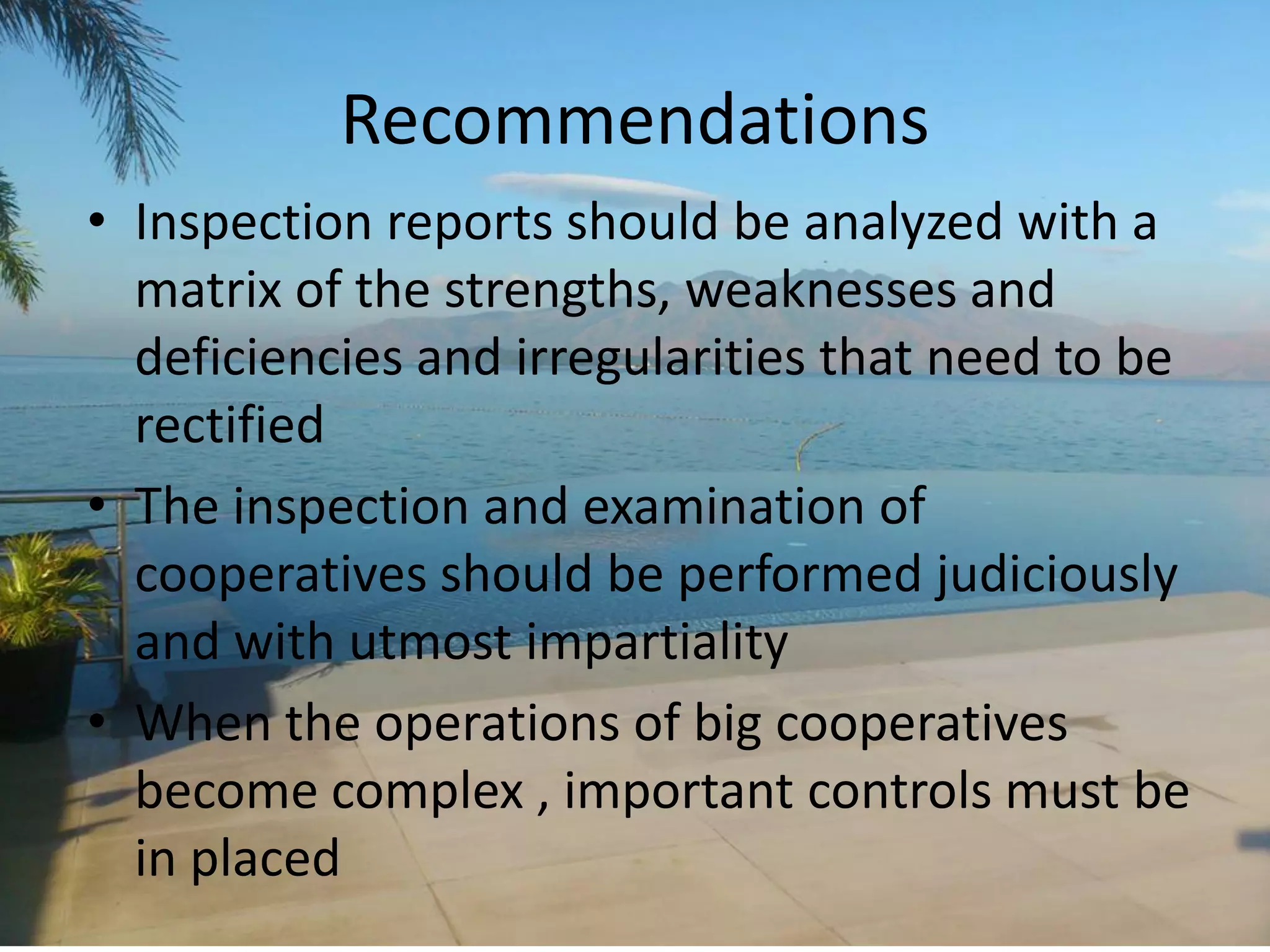Recommendations
• Inspection reports should be analyzed with a
matrix of the strengths, weaknesses and
deficiencies and irregularities that need to be
rectified
• The inspection and examination of
cooperatives should be performed judiciously
and with utmost impartiality
• When the operations of big cooperatives
become complex , important controls must be
in placed
 